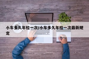 小车多久年检一次/小车多久年检一次最新规定