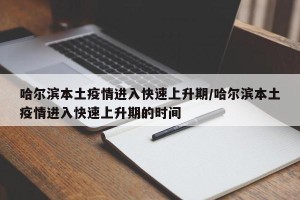 哈尔滨本土疫情进入快速上升期/哈尔滨本土疫情进入快速上升期的时间