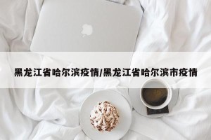 黑龙江省哈尔滨疫情/黑龙江省哈尔滨市疫情