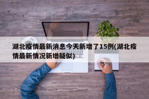 湖北疫情最新消息今天新增了15例(湖北疫情最新情况新增疑似)