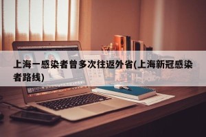 上海一感染者曾多次往返外省(上海新冠感染者路线)