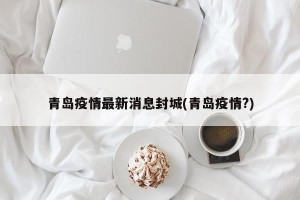 青岛疫情最新消息封城(青岛疫情?)