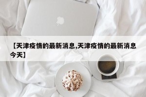【天津疫情的最新消息,天津疫情的最新消息今天】
