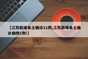 【江苏新增本土确诊11例,江苏新增本土确诊病例1例!】
