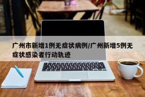 广州市新增1例无症状病例/广州新增5例无症状感染者行动轨迹