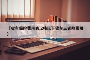 【货车保险费用表,2吨以下货车三者险费用】