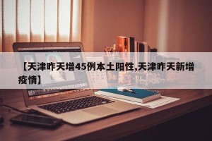 【天津昨天增45例本土阳性,天津昨天新增疫情】