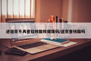 进返京不再查验核酸和健康码/返京查核酸吗