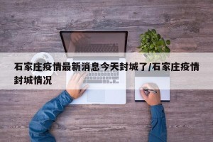 石家庄疫情最新消息今天封城了/石家庄疫情封城情况