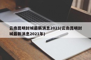云南昆明封城最新消息2021(云南昆明封城最新消息2021年)