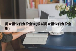 周大福今日金价查询(桐城周大福今日金价查询)