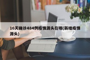 16天确诊484例疫情源头在哪(新增疫情源头)