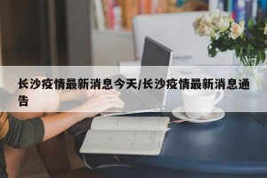 长沙疫情最新消息今天/长沙疫情最新消息通告