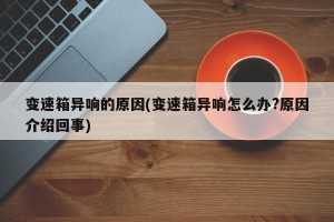 变速箱异响的原因(变速箱异响怎么办?原因介绍回事)