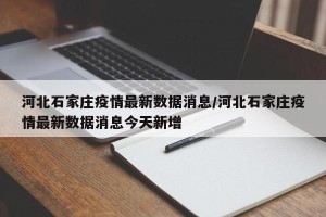 河北石家庄疫情最新数据消息/河北石家庄疫情最新数据消息今天新增