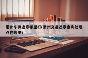 常州车辆违章哪里打(常州交通违章查询处理点在哪里)