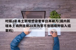 时隔2年本土新增感染者单日再破万(国内新增本土病例连续28天为零不包括境外输入结束吗)