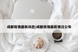成都疫情最新动态/成都疫情最新情况公布