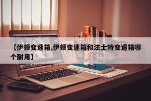 【伊顿变速箱,伊顿变速箱和法士特变速箱哪个耐用】