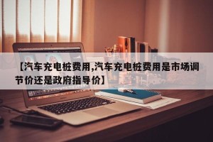 【汽车充电桩费用,汽车充电桩费用是市场调节价还是政府指导价】