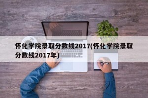 怀化学院录取分数线2017(怀化学院录取分数线2017年)