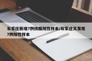 石家庄新增7例核酸阳性样本/石家庄又发现7例阳性样本