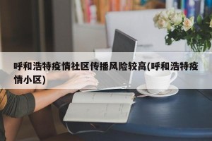 呼和浩特疫情社区传播风险较高(呼和浩特疫情小区)