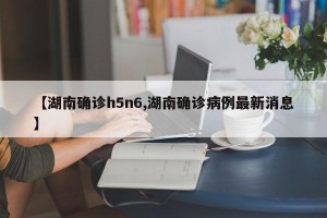 【湖南确诊h5n6,湖南确诊病例最新消息】